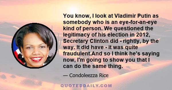 You know, I look at Vladimir Putin as somebody who is an eye-for-an-eye kind of person. We questioned the legitimacy of his election in 2012, Secretary Clinton did - rightly, by the way. It did have - it was quite