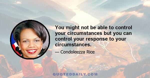 You might not be able to control your circumstances but you can control your response to your circumstances.