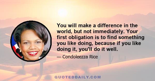 You will make a difference in the world, but not immediately. Your first obligation is to find something you like doing, because if you like doing it, you'll do it well.