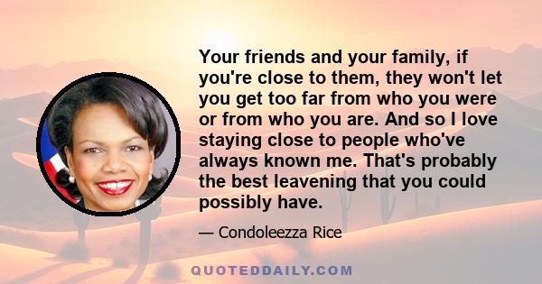 Your friends and your family, if you're close to them, they won't let you get too far from who you were or from who you are. And so I love staying close to people who've always known me. That's probably the best