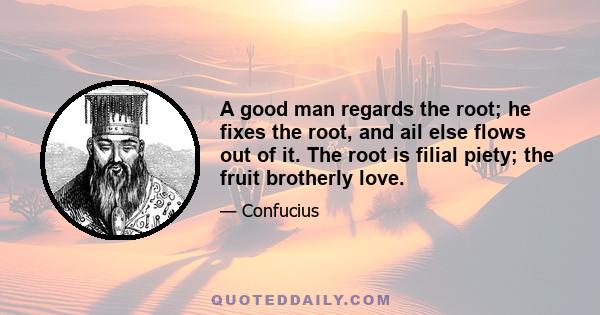 A good man regards the root; he fixes the root, and ail else flows out of it. The root is filial piety; the fruit brotherly love.