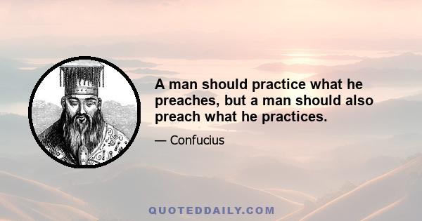 A man should practice what he preaches, but a man should also preach what he practices.