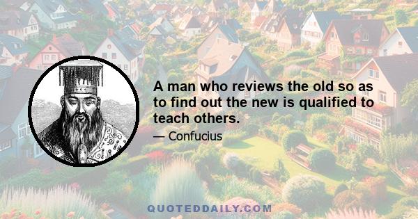 A man who reviews the old so as to find out the new is qualified to teach others.