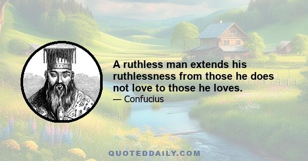 A ruthless man extends his ruthlessness from those he does not love to those he loves.