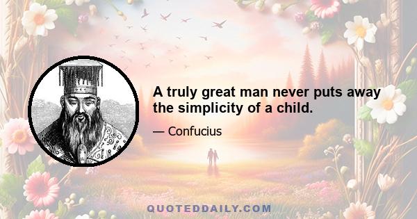 A truly great man never puts away the simplicity of a child.