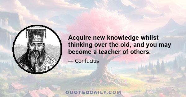 Acquire new knowledge whilst thinking over the old, and you may become a teacher of others.