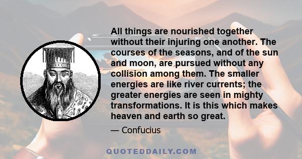 All things are nourished together without their injuring one another. The courses of the seasons, and of the sun and moon, are pursued without any collision among them. The smaller energies are like river currents; the