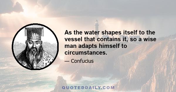 As the water shapes itself to the vessel that contains it, so a wise man adapts himself to circumstances.