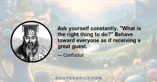 Ask yourself constantly, What is the right thing to do? Behave toward everyone as if receiving a great guest.