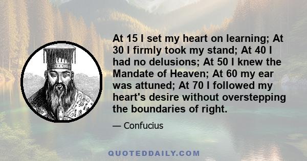 At 15 I set my heart on learning; At 30 I firmly took my stand; At 40 I had no delusions; At 50 I knew the Mandate of Heaven; At 60 my ear was attuned; At 70 I followed my heart's desire without overstepping the