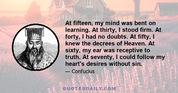 At fifteen, my mind was bent on learning. At thirty, I stood firm. At forty, I had no doubts. At fifty, I knew the decrees of Heaven. At sixty, my ear was receptive to truth. At seventy, I could follow my heart's