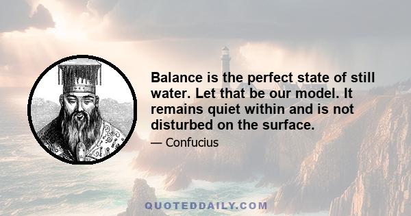 Balance is the perfect state of still water. Let that be our model. It remains quiet within and is not disturbed on the surface.