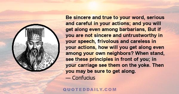 Be sincere and true to your word, serious and careful in your actions; and you will get along even among barbarians, But if you are not sincere and untrustworthy in your speech, frivolous and careless in your actions,