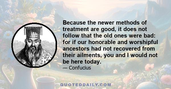 Because the newer methods of treatment are good, it does not follow that the old ones were bad: for if our honorable and worshipful ancestors had not recovered from their ailments, you and I would not be here today.