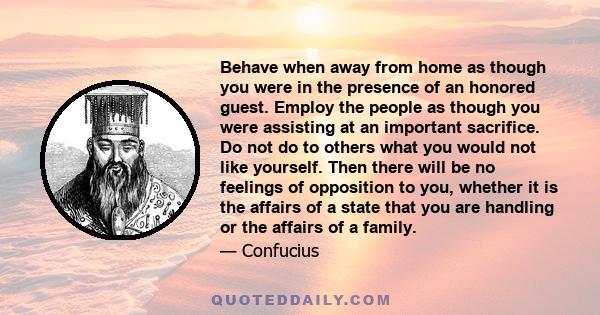 Behave when away from home as though you were in the presence of an honored guest. Employ the people as though you were assisting at an important sacrifice. Do not do to others what you would not like yourself. Then