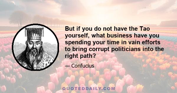 But if you do not have the Tao yourself, what business have you spending your time in vain efforts to bring corrupt politicians into the right path?