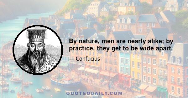 By nature, men are nearly alike; by practice, they get to be wide apart.