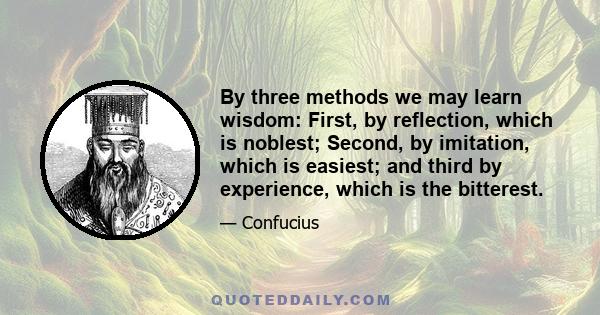 By three methods we may learn wisdom: First, by reflection, which is noblest; Second, by imitation, which is easiest; and third by experience, which is the bitterest.