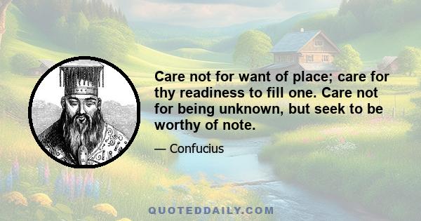 Care not for want of place; care for thy readiness to fill one. Care not for being unknown, but seek to be worthy of note.