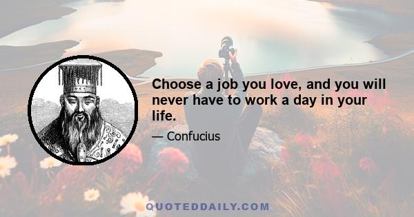 Choose a job you love, and you will never have to work a day in your life.