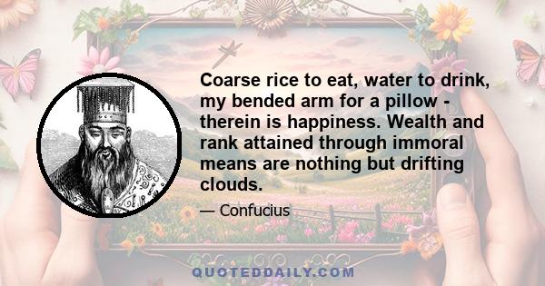 Coarse rice to eat, water to drink, my bended arm for a pillow - therein is happiness. Wealth and rank attained through immoral means are nothing but drifting clouds.