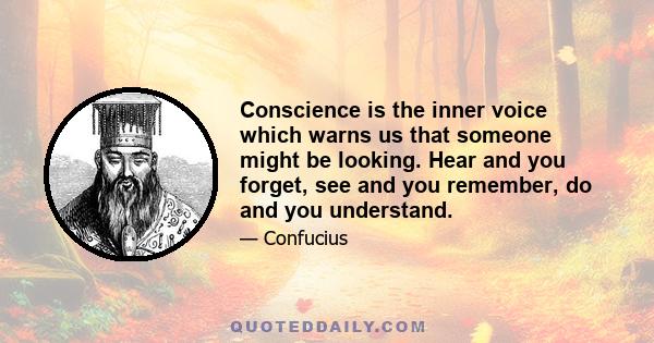 Conscience is the inner voice which warns us that someone might be looking. Hear and you forget, see and you remember, do and you understand.