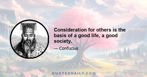 Consideration for others is the basis of a good life, a good society.