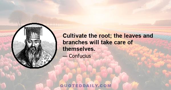 Cultivate the root; the leaves and branches will take care of themselves.