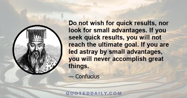 Do not wish for quick results, nor look for small advantages. If you seek quick results, you will not reach the ultimate goal. If you are led astray by small advantages, you will never accomplish great things.