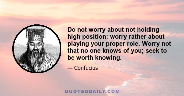 Do not worry about not holding high position; worry rather about playing your proper role. Worry not that no one knows of you; seek to be worth knowing.