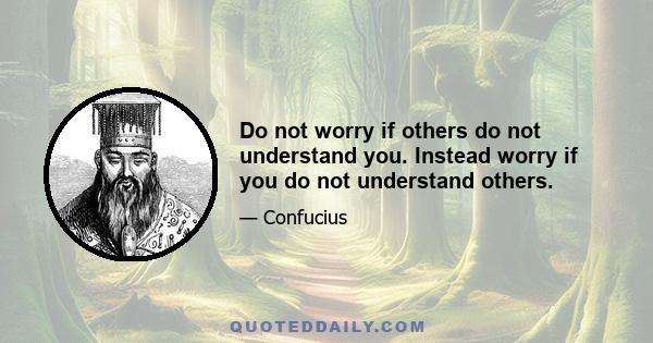 Do not worry if others do not understand you. Instead worry if you do not understand others.