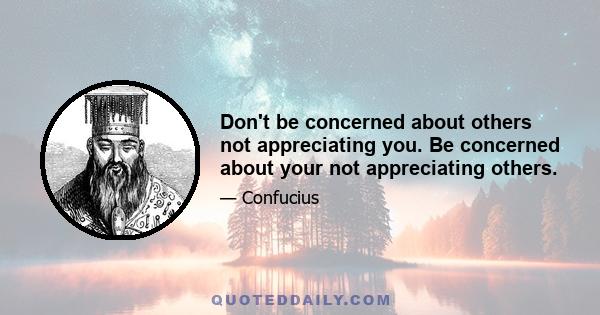 Don't be concerned about others not appreciating you. Be concerned about your not appreciating others.