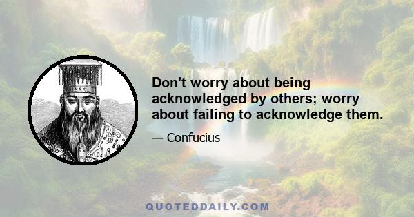 Don't worry about being acknowledged by others; worry about failing to acknowledge them.