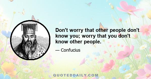 Don't worry that other people don't know you; worry that you don't know other people.