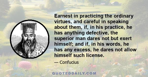 Earnest in practicing the ordinary virtues, and careful in speaking about them, if, in his practice, he has anything defective, the superior man dares not but exert himself; and if, in his words, he has any excess, he