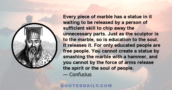 Every piece of marble has a statue in it waiting to be released by a person of sufficient skill to chip away the unnecessary parts. Just as the sculptor is to the marble, so is education to the soul. It releases it. For 