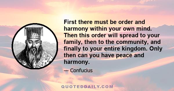 First there must be order and harmony within your own mind. Then this order will spread to your family, then to the community, and finally to your entire kingdom. Only then can you have peace and harmony.