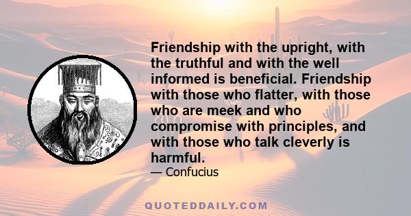 Friendship with the upright, with the truthful and with the well informed is beneficial. Friendship with those who flatter, with those who are meek and who compromise with principles, and with those who talk cleverly is 