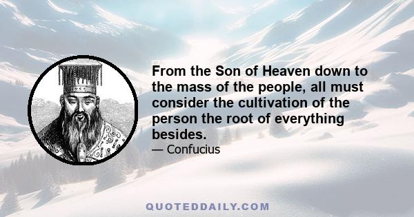 From the Son of Heaven down to the mass of the people, all must consider the cultivation of the person the root of everything besides.