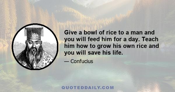 Give a bowl of rice to a man and you will feed him for a day. Teach him how to grow his own rice and you will save his life.