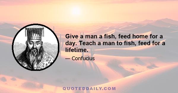 Give a man a fish, feed home for a day. Teach a man to fish, feed for a lifetime.