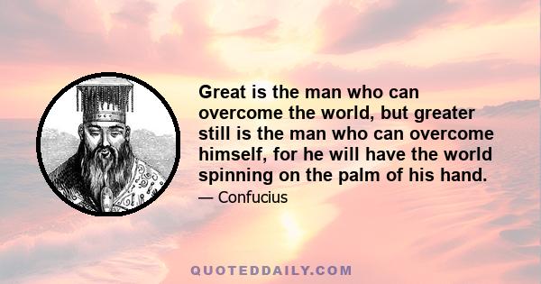 Great is the man who can overcome the world, but greater still is the man who can overcome himself, for he will have the world spinning on the palm of his hand.