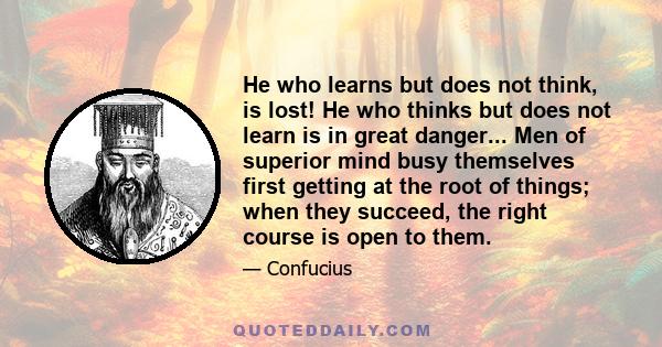 He who learns but does not think, is lost! He who thinks but does not learn is in great danger... Men of superior mind busy themselves first getting at the root of things; when they succeed, the right course is open to