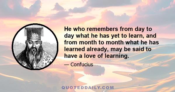 He who remembers from day to day what he has yet to learn, and from month to month what he has learned already, may be said to have a love of learning.