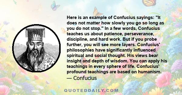 Here is an example of Confucius sayings: It does not matter how slowly you go so long as you do not stop. In a few words, Confucius teaches us about patience, perseverance, discipline, and hard work. But if you probe