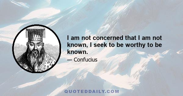 I am not concerned that I am not known, I seek to be worthy to be known.