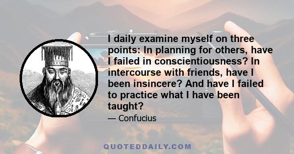 I daily examine myself on three points: In planning for others, have I failed in conscientiousness? In intercourse with friends, have I been insincere? And have I failed to practice what I have been taught?