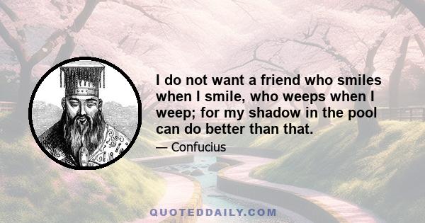 I do not want a friend who smiles when I smile, who weeps when I weep; for my shadow in the pool can do better than that.