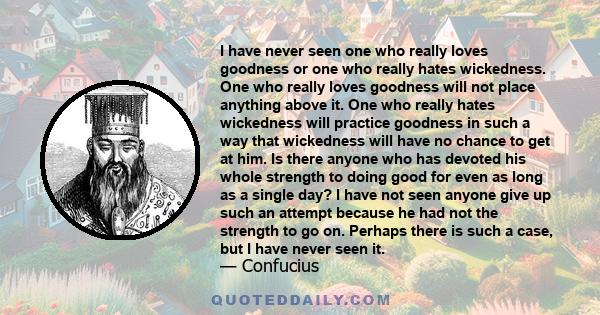 I have never seen one who really loves goodness or one who really hates wickedness. One who really loves goodness will not place anything above it. One who really hates wickedness will practice goodness in such a way