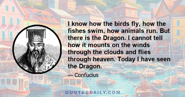 I know how the birds fly, how the fishes swim, how animals run. But there is the Dragon. I cannot tell how it mounts on the winds through the clouds and flies through heaven. Today I have seen the Dragon.